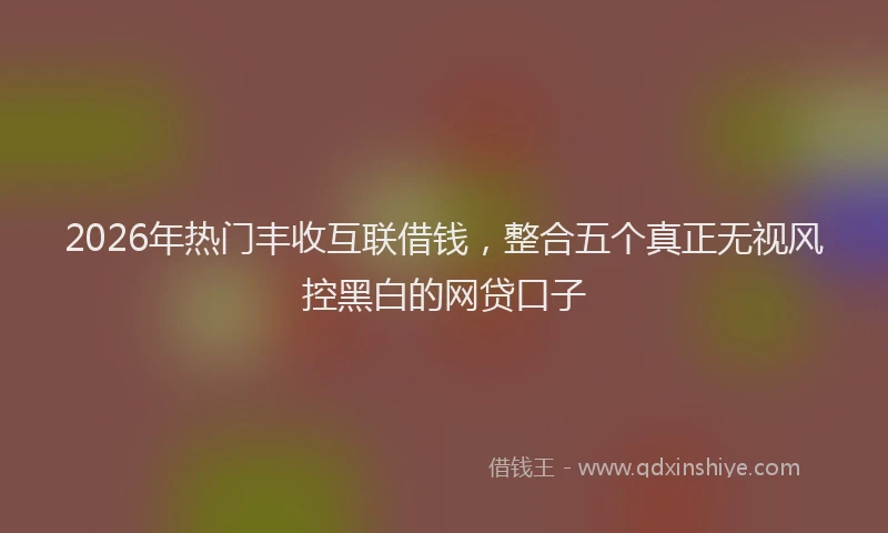 2026年热门丰收互联借钱，整合五个真正无视风控黑白的网贷口子