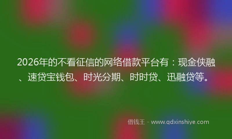 2026年的不看征信的网络借款平台有：现金侠融、速贷宝钱包、时光分期、时时贷、迅融贷等。