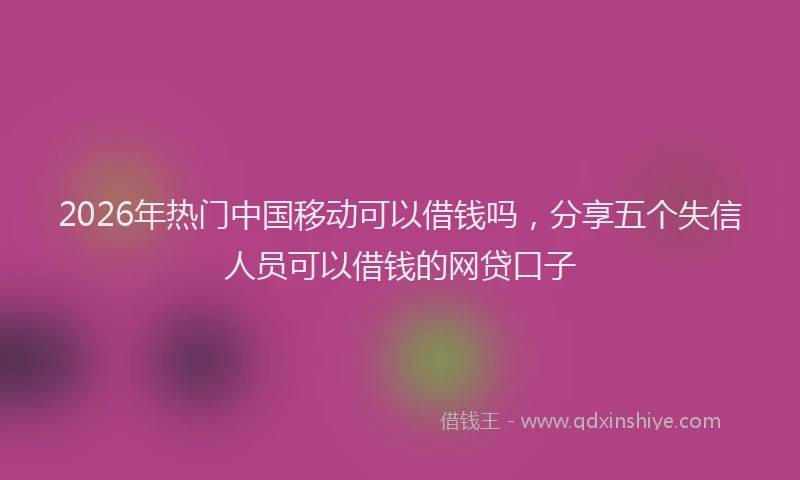 2026年热门中国移动可以借钱吗，分享五个失信人员可以借钱的网贷口子