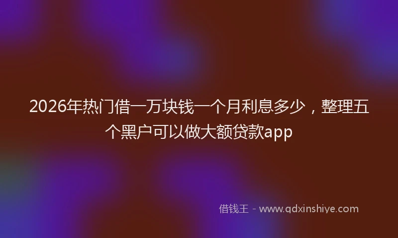 2026年热门借一万块钱一个月利息多少，整理五个黑户可以做大额贷款app