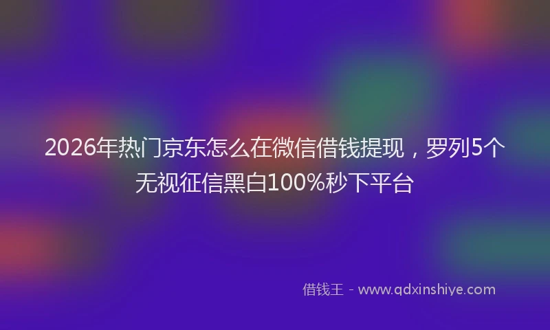 2026年热门京东怎么在微信借钱提现，罗列5个无视征信黑白100%秒下平台