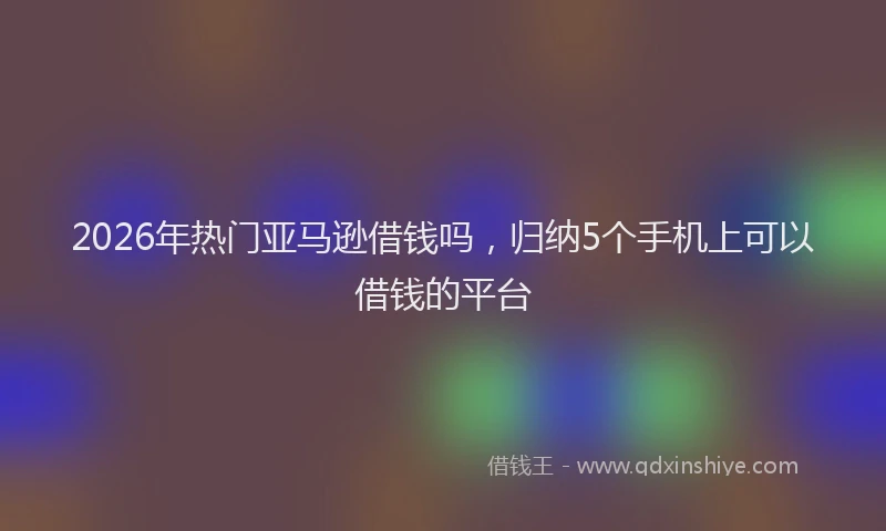 2026年热门亚马逊借钱吗，归纳5个手机上可以借钱的平台