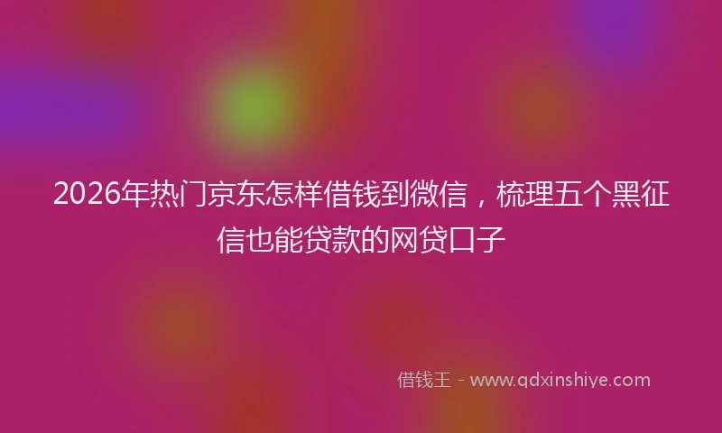 2026年热门京东怎样借钱到微信，梳理五个黑征信也能贷款的网贷口子