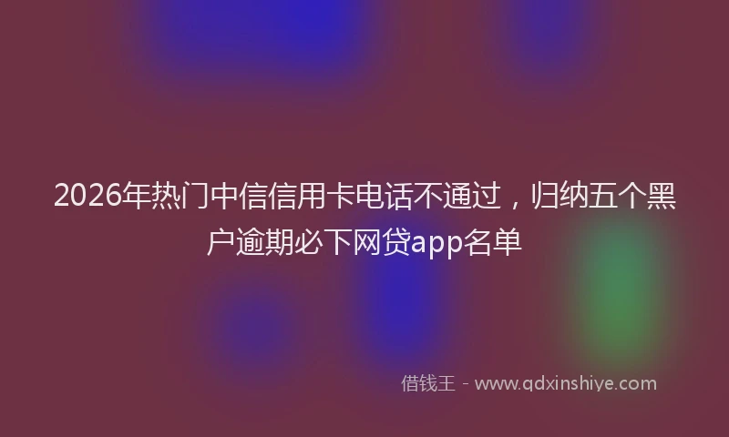 2026年热门中信信用卡电话不通过，归纳五个黑户逾期必下网贷app名单