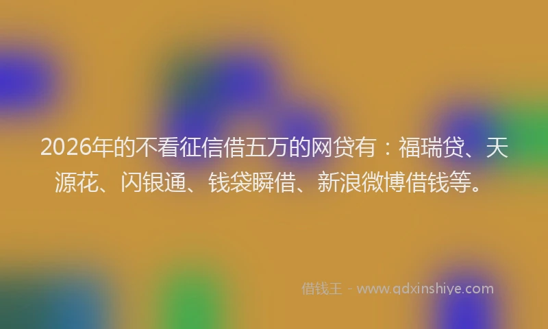 2026年的不看征信借五万的网贷有：福瑞贷、天源花、闪银通、钱袋瞬借、新浪微博借钱等。