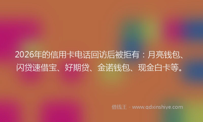 2026年的信用卡电话回访后被拒有：月亮钱包、闪贷速借宝、好期贷、金诺钱包、现金白卡等。