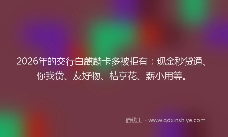 2026年的交行白麒麟卡多被拒有：现金秒贷通、你我贷、友好物、桔享花、薪小用等。