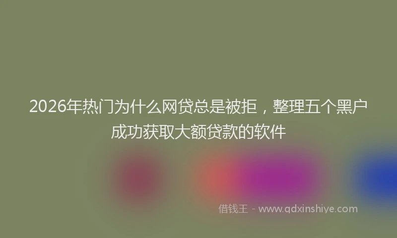 2026年热门为什么网贷总是被拒，整理五个黑户成功获取大额贷款的软件