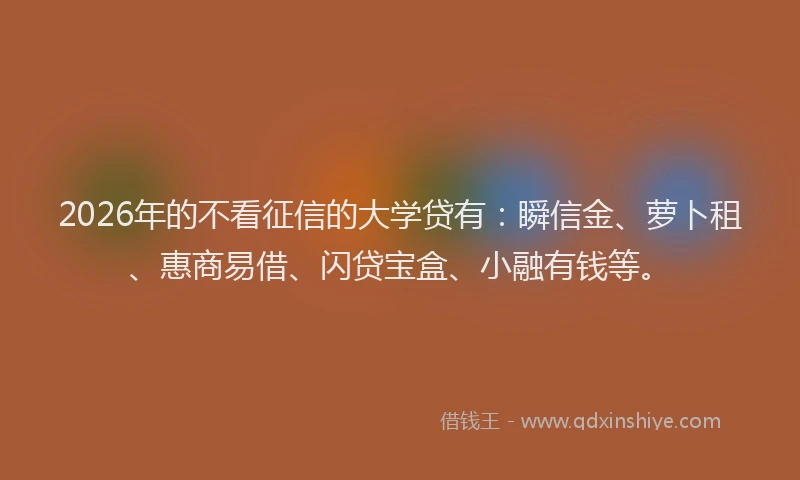 2026年的不看征信的大学贷有：瞬信金、萝卜租、惠商易借、闪贷宝盒、小融有钱等。