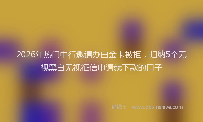 2026年热门中行邀请办白金卡被拒，归纳5个无视黑白无视征信申请就下款的口子