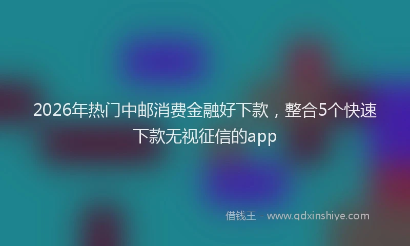 2026年热门中邮消费金融好下款，整合5个快速下款无视征信的app