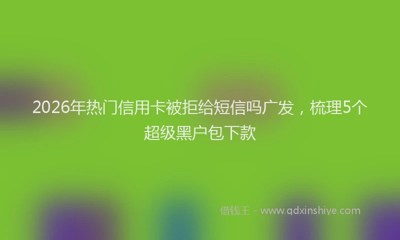 2026年热门信用卡被拒给短信吗广发，梳理5个超级黑户包下款