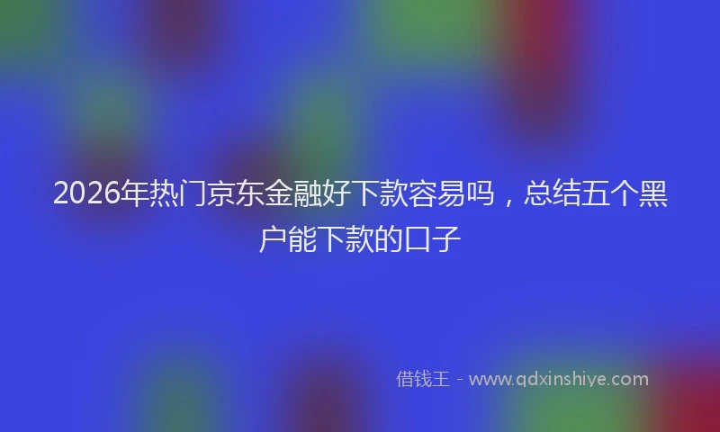 2026年热门京东金融好下款容易吗，总结五个黑户能下款的口子