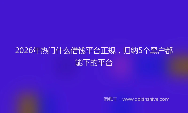 2026年热门什么借钱平台正规，归纳5个黑户都能下的平台
