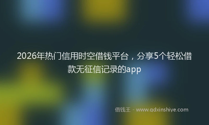 2026年热门信用时空借钱平台，分享5个轻松借款无征信记录的app