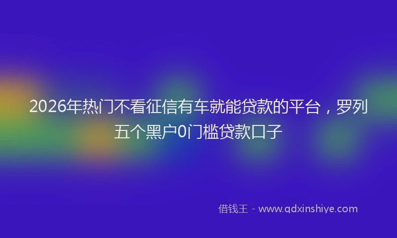 2026年热门不看征信有车就能贷款的平台，罗列五个黑户0门槛贷款口子