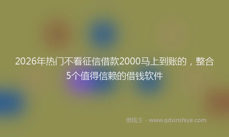 2026年热门不看征信借款2000马上到账的，整合5个值得信赖的借钱软件