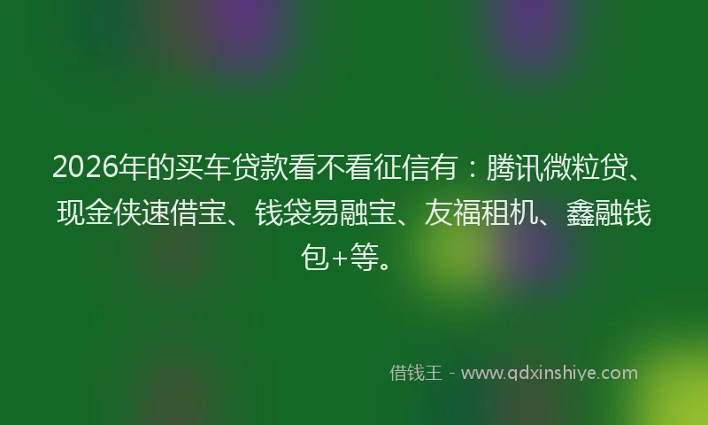 2026年的买车贷款看不看征信有：腾讯微粒贷、现金侠速借宝、钱袋易融宝、友福租机、鑫融钱包+等。