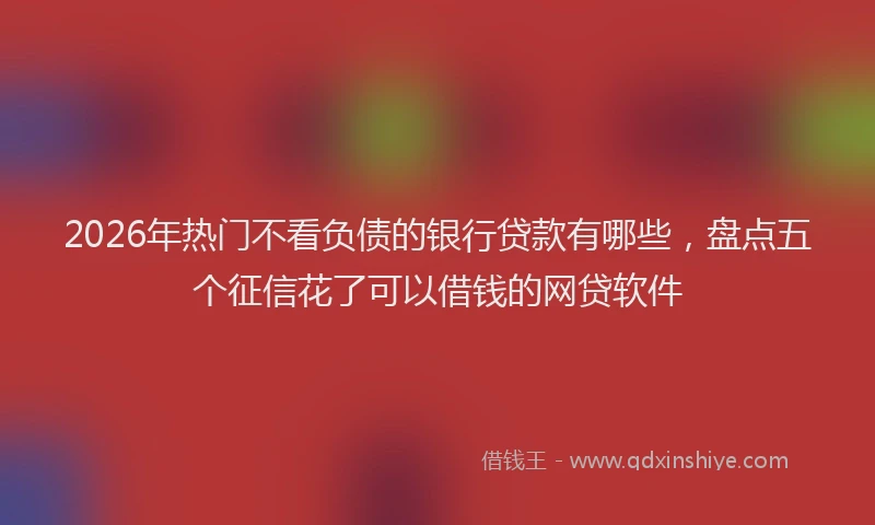 2026年热门不看负债的银行贷款有哪些，盘点五个征信花了可以借钱的网贷软件