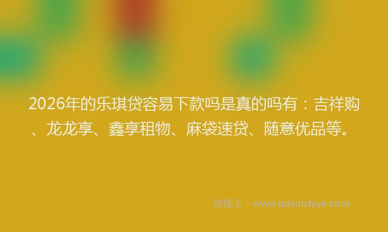 2026年的乐琪贷容易下款吗是真的吗有：吉祥购、龙龙享、鑫享租物、麻袋速贷、随意优品等。