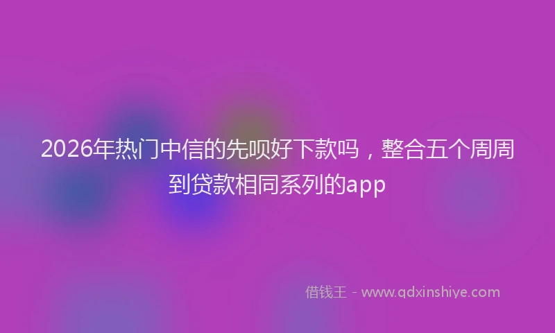 2026年热门中信的先呗好下款吗，整合五个周周到贷款相同系列的app