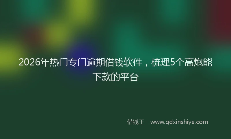 2026年热门专门逾期借钱软件，梳理5个高炮能下款的平台