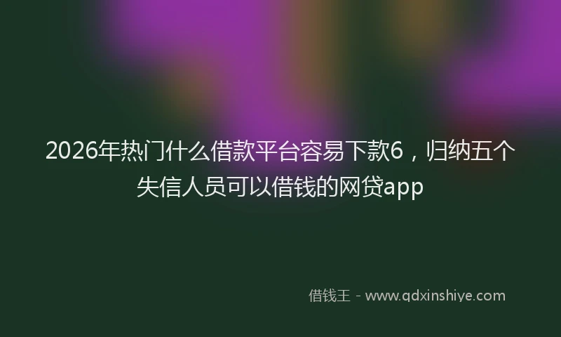 2026年热门什么借款平台容易下款6，归纳五个失信人员可以借钱的网贷app