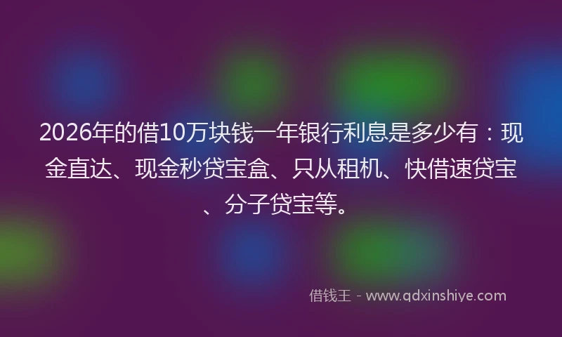 2026年的借10万块钱一年银行利息是多少有：现金直达、现金秒贷宝盒、只从租机、快借速贷宝、分子贷宝等。