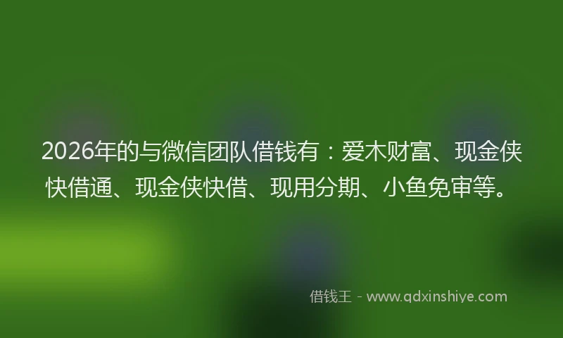 2026年的与微信团队借钱有：爱木财富、现金侠快借通、现金侠快借、现用分期、小鱼免审等。