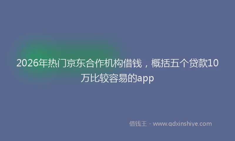 2026年热门京东合作机构借钱，概括五个贷款10万比较容易的app