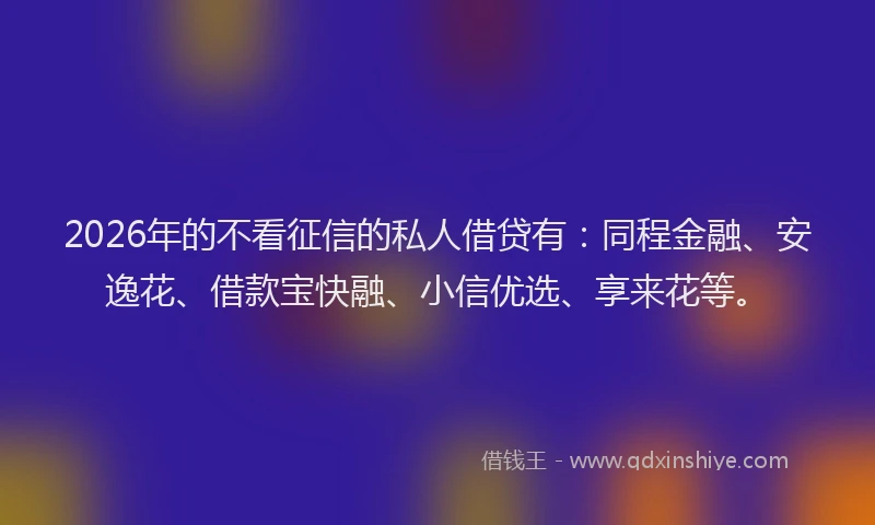 2026年的不看征信的私人借贷有：同程金融、安逸花、借款宝快融、小信优选、享来花等。