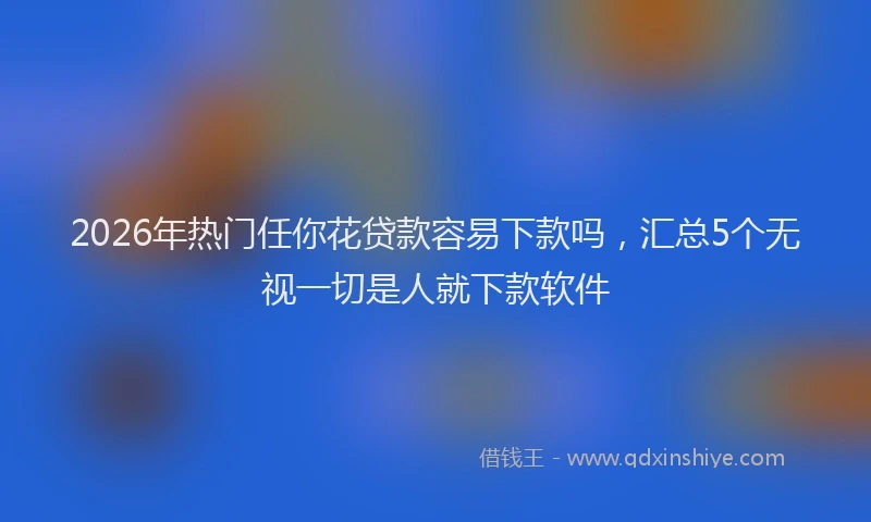 2026年热门任你花贷款容易下款吗，汇总5个无视一切是人就下款软件