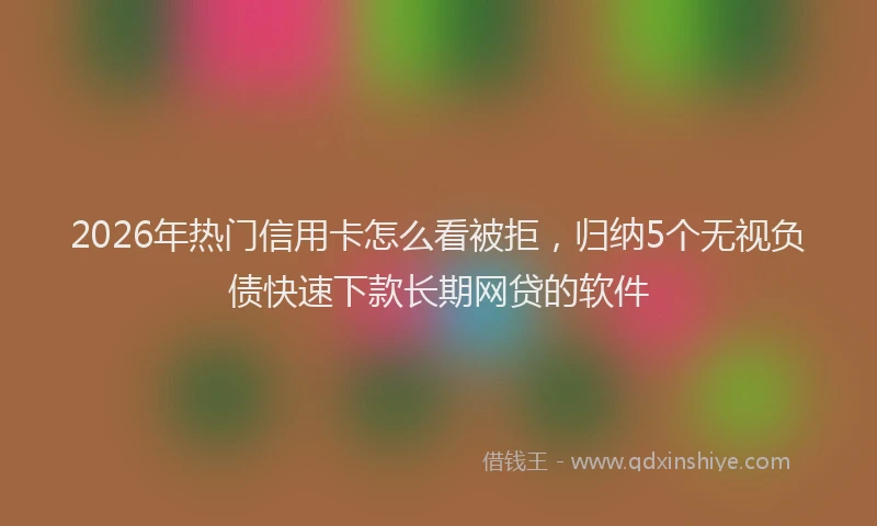 2026年热门信用卡怎么看被拒，归纳5个无视负债快速下款长期网贷的软件