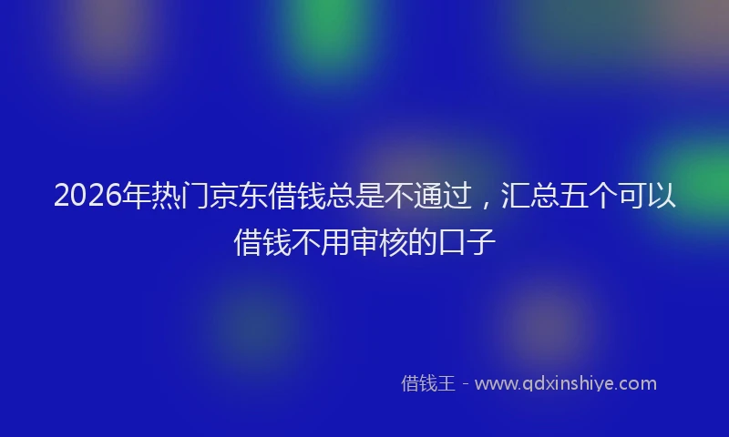 2026年热门京东借钱总是不通过，汇总五个可以借钱不用审核的口子