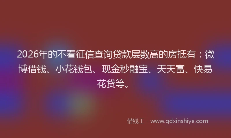 2026年的不看征信查询贷款层数高的房抵有：微博借钱、小花钱包、现金秒融宝、天天富、快易花贷等。