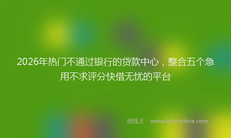 2026年热门不通过银行的贷款中心，整合五个急用不求评分快借无忧的平台