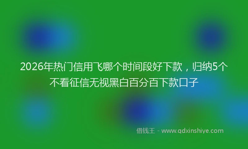 2026年热门信用飞哪个时间段好下款，归纳5个不看征信无视黑白百分百下款口子