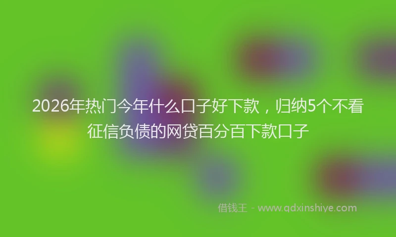 2026年热门今年什么口子好下款，归纳5个不看征信负债的网贷百分百下款口子