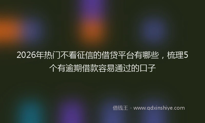2026年热门不看征信的借贷平台有哪些，梳理5个有逾期借款容易通过的口子