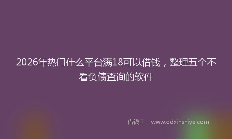 2026年热门什么平台满18可以借钱，整理五个不看负债查询的软件