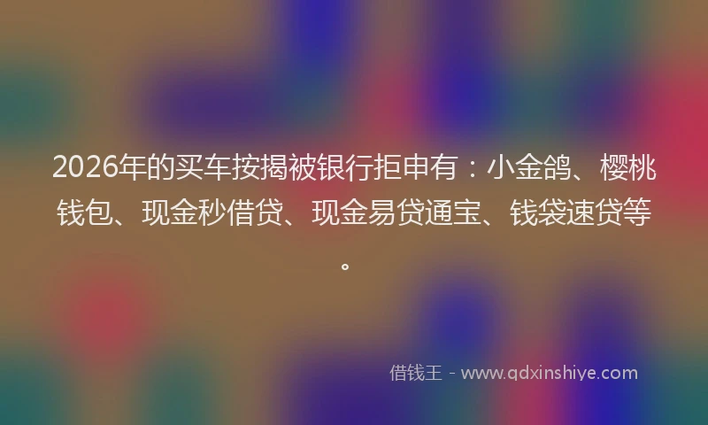 2026年的买车按揭被银行拒申有：小金鸽、樱桃钱包、现金秒借贷、现金易贷通宝、钱袋速贷等。