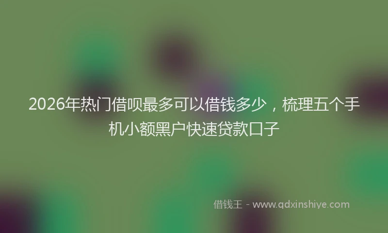 2026年热门借呗最多可以借钱多少，梳理五个手机小额黑户快速贷款口子