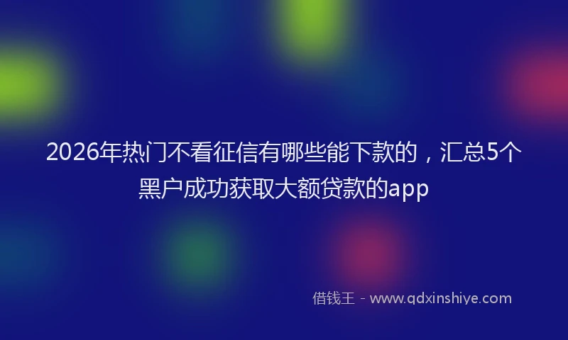 2026年热门不看征信有哪些能下款的，汇总5个黑户成功获取大额贷款的app
