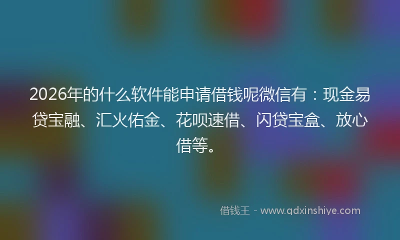 2026年的什么软件能申请借钱呢微信有：现金易贷宝融、汇火佑金、花呗速借、闪贷宝盒、放心借等。