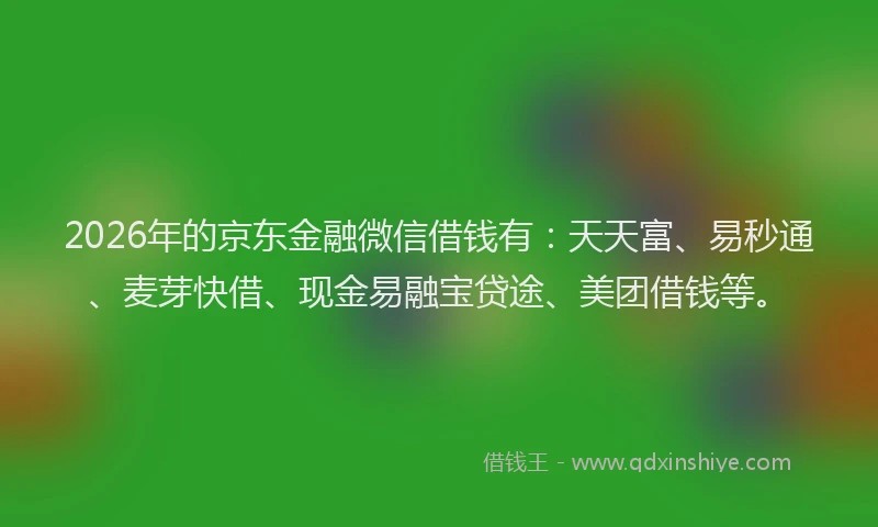 2026年的京东金融微信借钱有：天天富、易秒通、麦芽快借、现金易融宝贷途、美团借钱等。