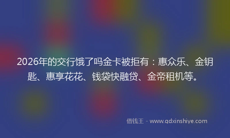 2026年的交行饿了吗金卡被拒有：惠众乐、金钥匙、惠享花花、钱袋快融贷、金帝租机等。