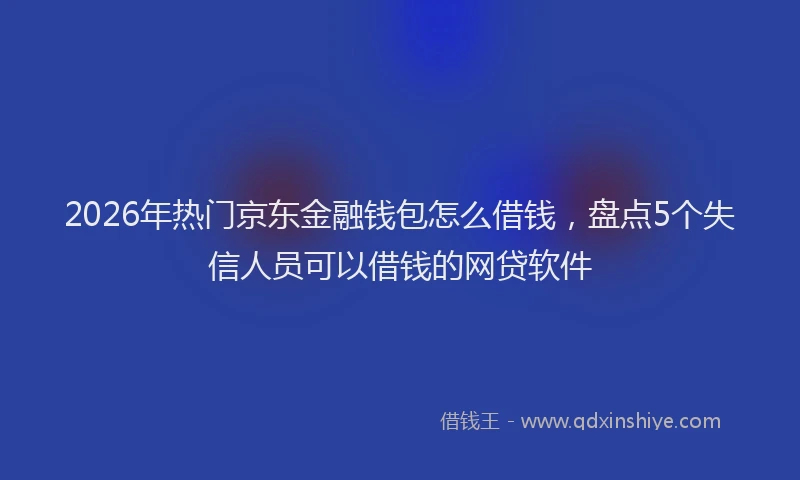 2026年热门京东金融钱包怎么借钱，盘点5个失信人员可以借钱的网贷软件