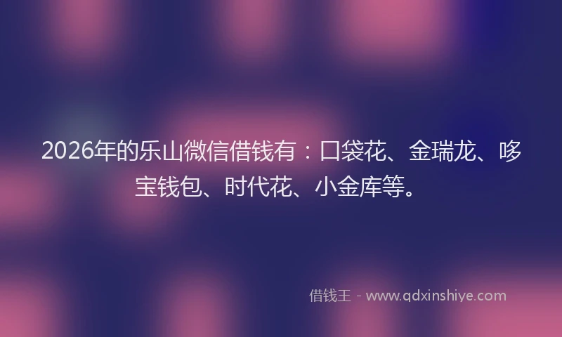 2026年的乐山微信借钱有：口袋花、金瑞龙、哆宝钱包、时代花、小金库等。