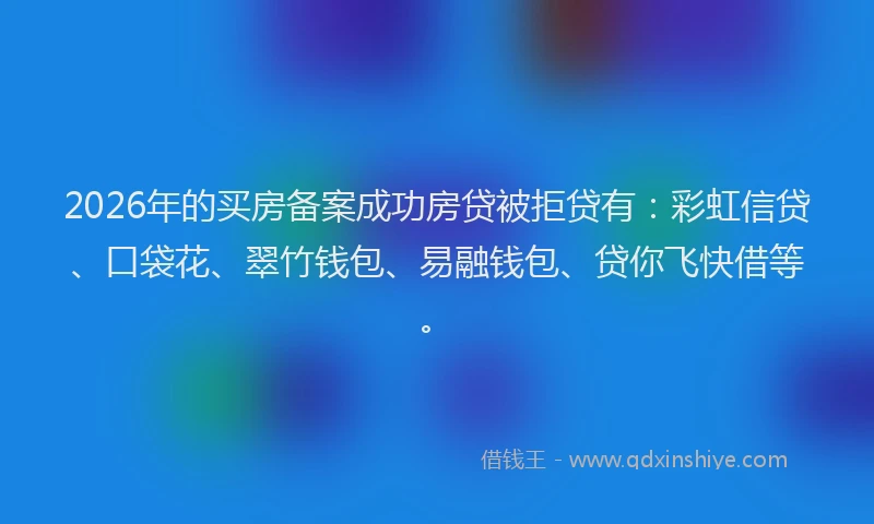 2026年的买房备案成功房贷被拒贷有：彩虹信贷、口袋花、翠竹钱包、易融钱包、贷你飞快借等。