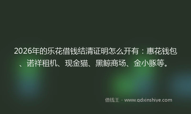 2026年的乐花借钱结清证明怎么开有：惠花钱包、诺祥租机、现金猫、黑鲸商场、金小豚等。